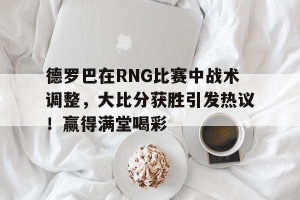 爱游戏体育-德罗巴在RNG比赛中战术调整，大比分获胜引发热议！赢得满堂喝彩-爱游戏体育